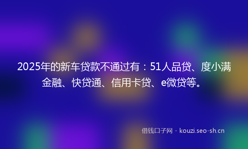2025年的新车贷款不通过有：51人品贷、度小满金融、快贷通、信用卡贷、e微贷等。