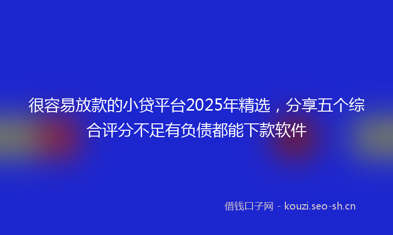 很容易放款的小贷平台2025年精选,分享五个综合评分不足有负债都能下款软件