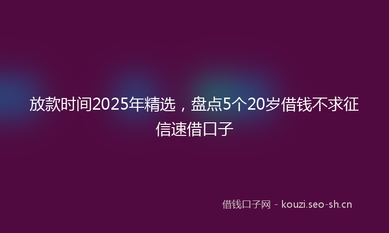 放款时间2025年精选，盘点5个20岁借钱不求征信速借口子