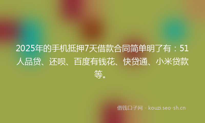 2025年的手机抵押7天借款合同简单明了有：51人品贷、还呗、百度有钱花、快贷通、小米贷款等。