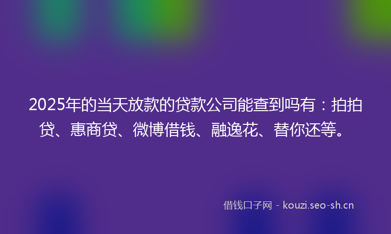 2025年的当天放款的贷款公司能查到吗有：拍拍贷、惠商贷、微博借钱、融逸花、替你还等。