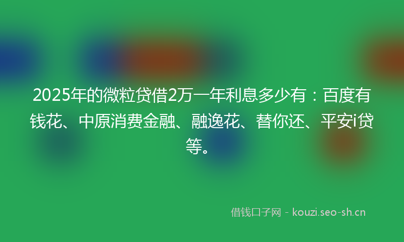 2025年的微粒贷借2万一年利息多少有：百度有钱花、中原消费金融、融逸花、替你还、平安i贷等。