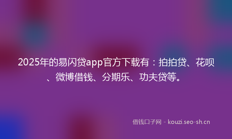 2025年的易闪贷app官方下载有：拍拍贷、花呗、微博借钱、分期乐、功夫贷等。