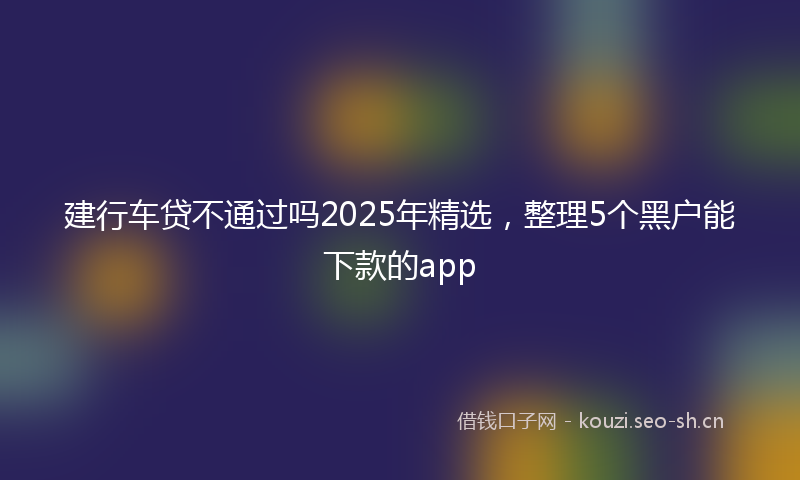 建行车贷不通过吗2025年精选，整理5个黑户能下款的app