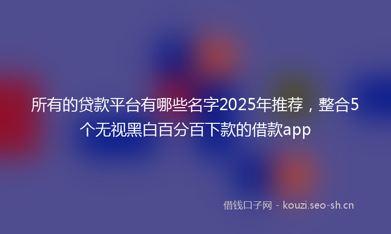 所有的贷款平台有哪些名字2025年推荐，整合5个无视黑白百分百下款的借款app