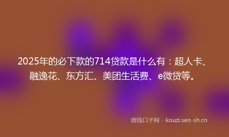 2025年的必下款的714贷款是什么有：超人卡、融逸花、东方汇、美团生活费、e微贷等。