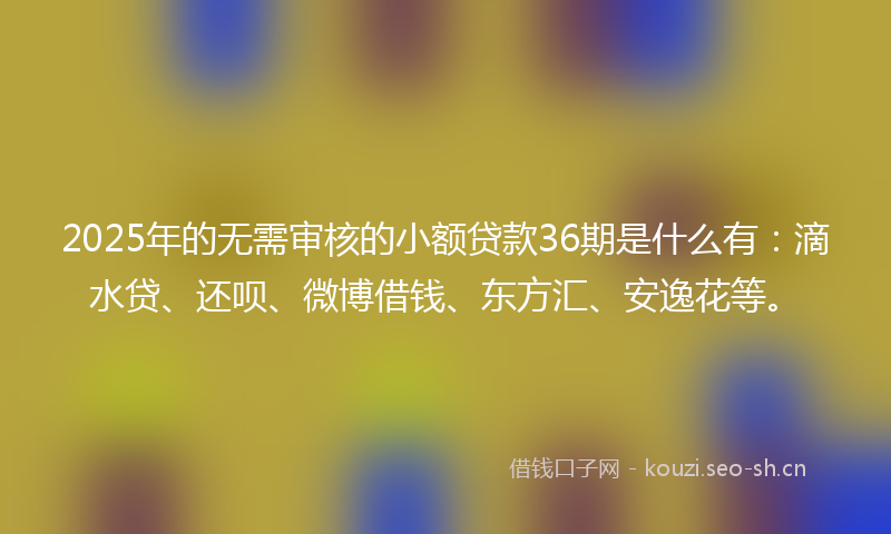 2025年的无需审核的小额贷款36期是什么有：滴水贷、还呗、微博借钱、东方汇、安逸花等。