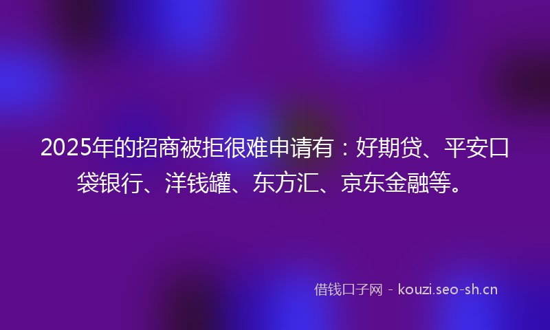 2025年的招商被拒很难申请有：好期贷、平安口袋银行、洋钱罐、东方汇、京东金融等。