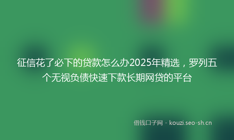 征信花了必下的贷款怎么办2025年精选，罗列五个无视负债快速下款长期网贷的平台