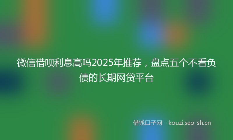 微信借呗利息高吗2025年推荐，盘点五个不看负债的长期网贷平台