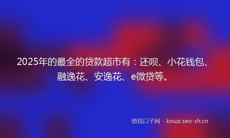 2025年的最全的贷款超市有：还呗、小花钱包、融逸花、安逸花、e微贷等。