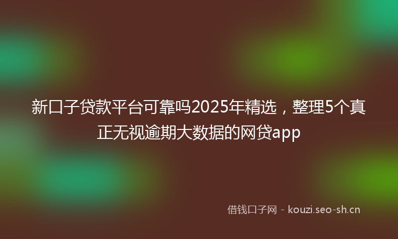 新口子贷款平台可靠吗2025年精选，整理5个真正无视逾期大数据的网贷app