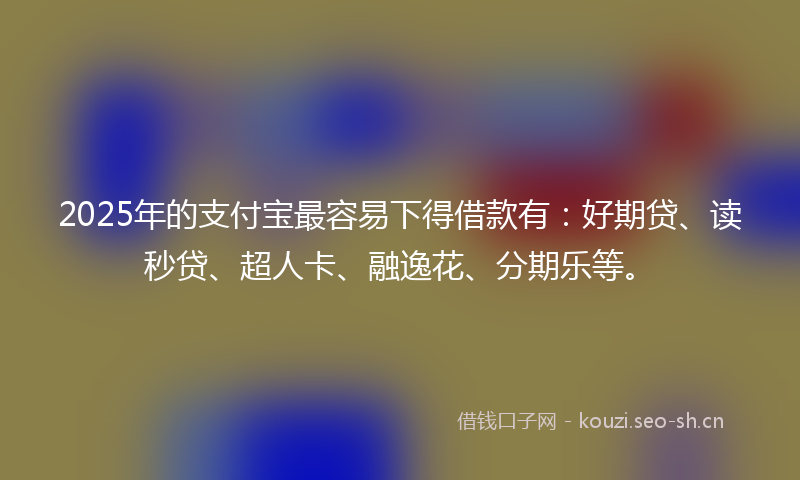 2025年的支付宝最容易下得借款有：好期贷、读秒贷、超人卡、融逸花、分期乐等。