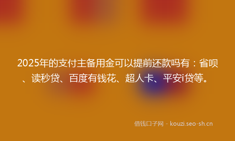2025年的支付主备用金可以提前还款吗有：省呗、读秒贷、百度有钱花、超人卡、平安i贷等。