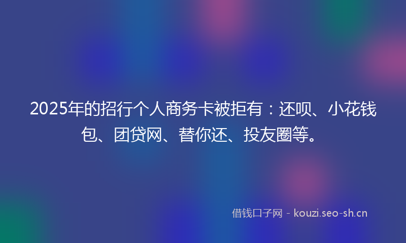 2025年的招行个人商务卡被拒有：还呗、小花钱包、团贷网、替你还、投友圈等。