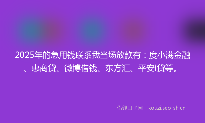 2025年的急用钱联系我当场放款有：度小满金融、惠商贷、微博借钱、东方汇、平安i贷等。