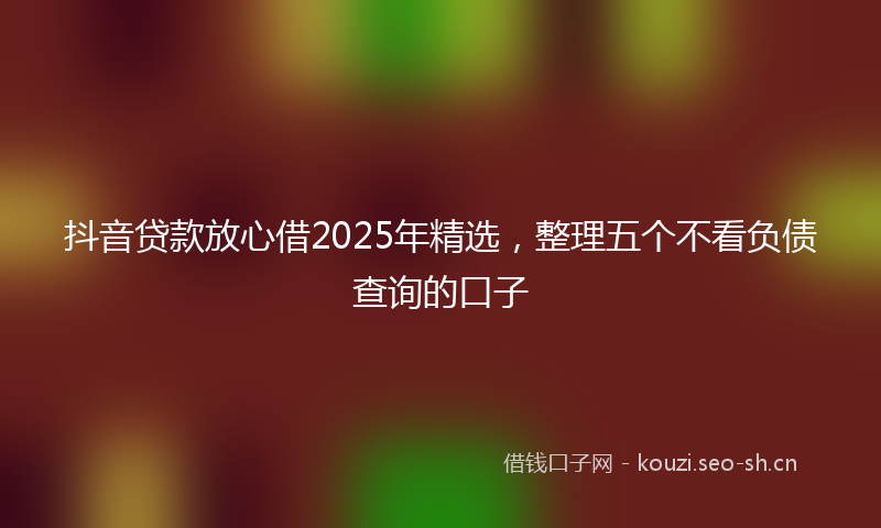 抖音贷款放心借2025年精选，整理五个不看负债查询的口子