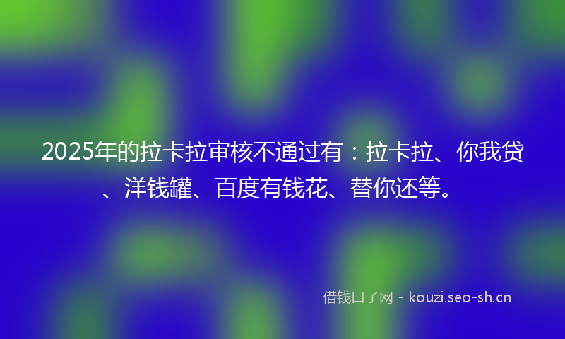 2025年的拉卡拉审核不通过有：拉卡拉、你我贷、洋钱罐、百度有钱花、替你还等。