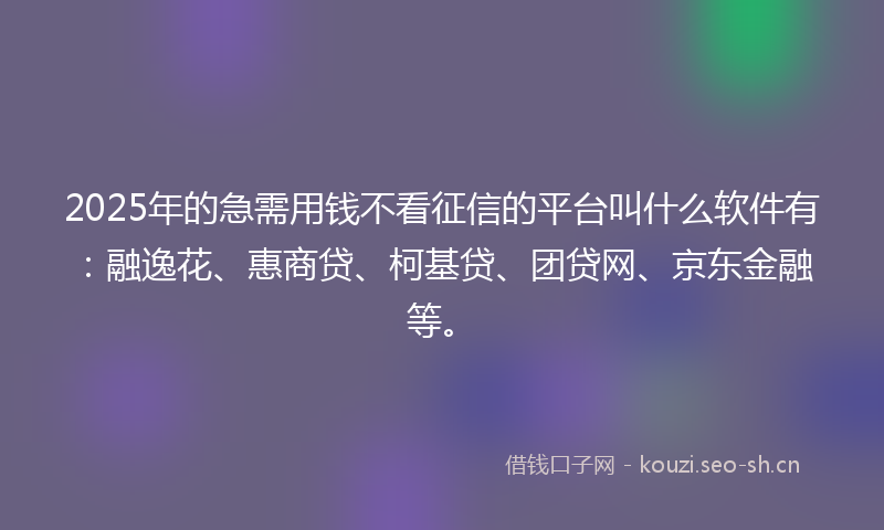 2025年的急需用钱不看征信的平台叫什么软件有：融逸花、惠商贷、柯基贷、团贷网、京东金融等。