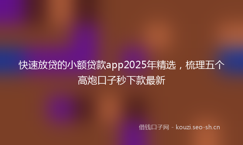 快速放贷的小额贷款app2025年精选，梳理五个高炮口子秒下款最新