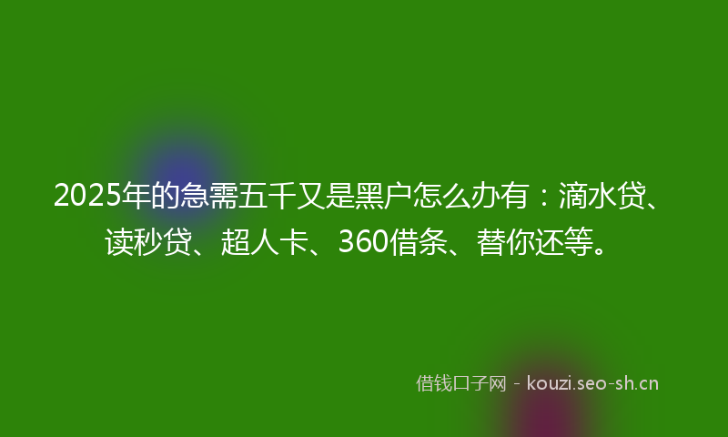 2025年的急需五千又是黑户怎么办有：滴水贷、读秒贷、超人卡、360借条、替你还等。
