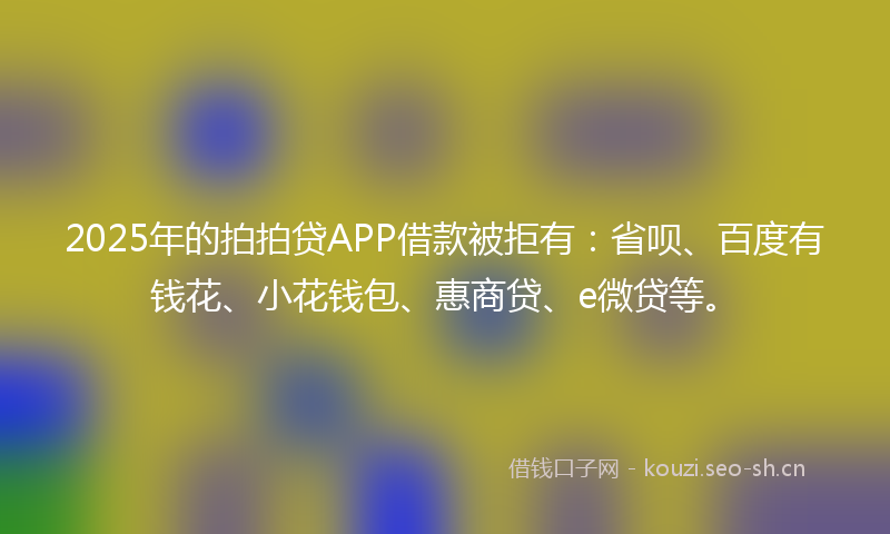 2025年的拍拍贷APP借款被拒有：省呗、百度有钱花、小花钱包、惠商贷、e微贷等。