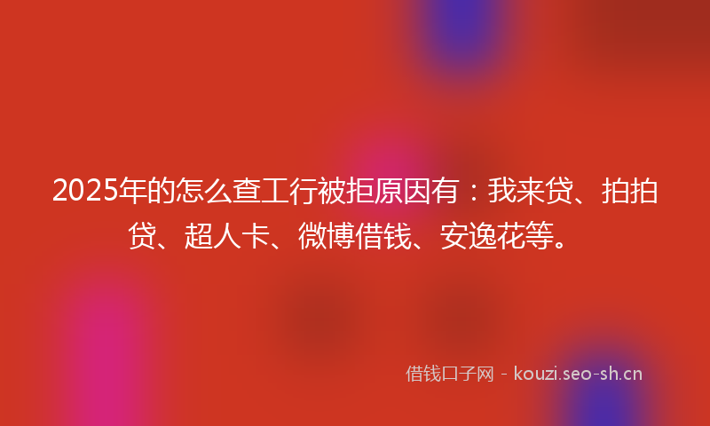 2025年的怎么查工行被拒原因有：我来贷、拍拍贷、超人卡、微博借钱、安逸花等。