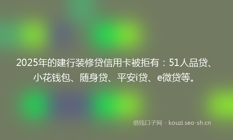 2025年的建行装修贷信用卡被拒有：51人品贷、小花钱包、随身贷、平安i贷、e微贷等。