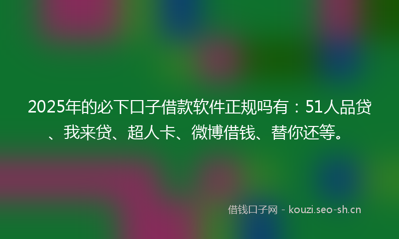 2025年的必下口子借款软件正规吗有：51人品贷、我来贷、超人卡、微博借钱、替你还等。