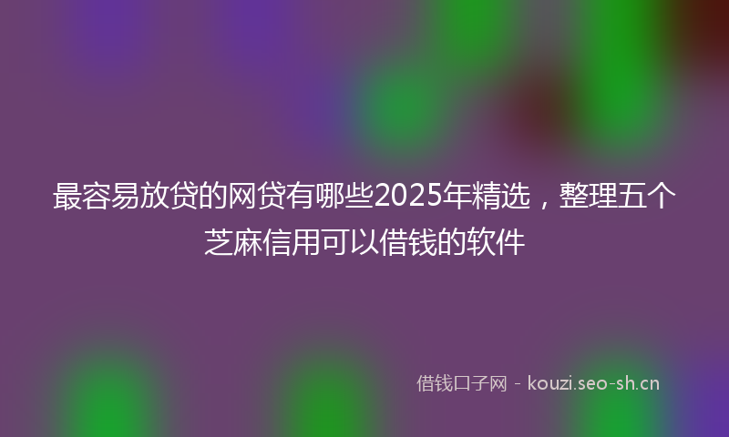 最容易放贷的网贷有哪些2025年精选，整理五个芝麻信用可以借钱的软件