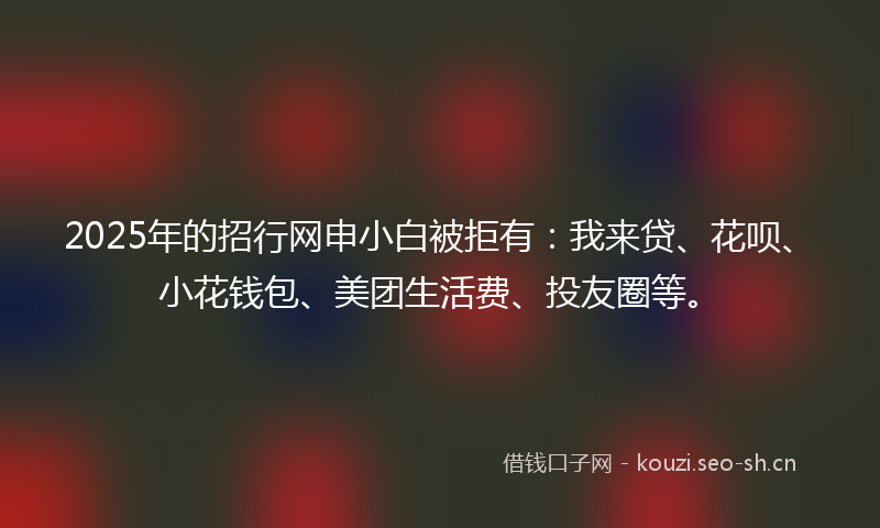 2025年的招行网申小白被拒有：我来贷、花呗、小花钱包、美团生活费、投友圈等。