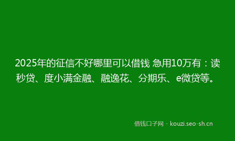 2025年的征信不好哪里可以借钱 急用10万有：读秒贷、度小满金融、融逸花、分期乐、e微贷等。