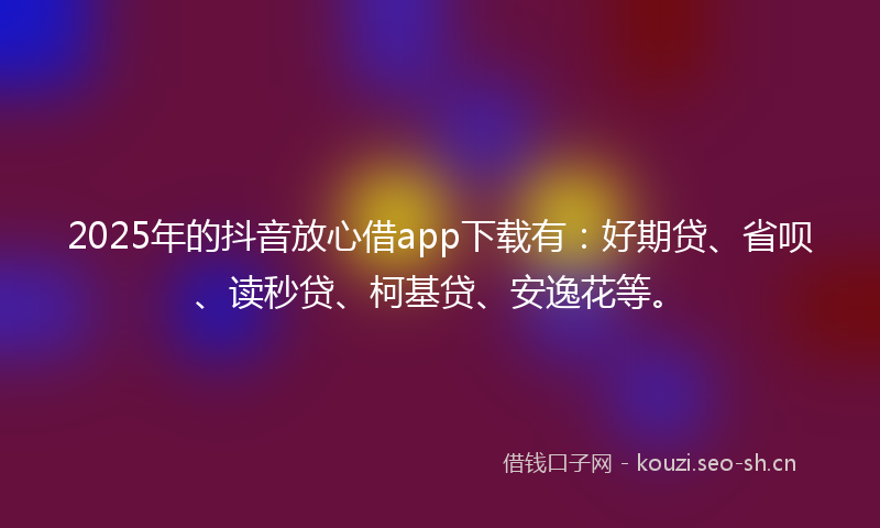 2025年的抖音放心借app下载有：好期贷、省呗、读秒贷、柯基贷、安逸花等。