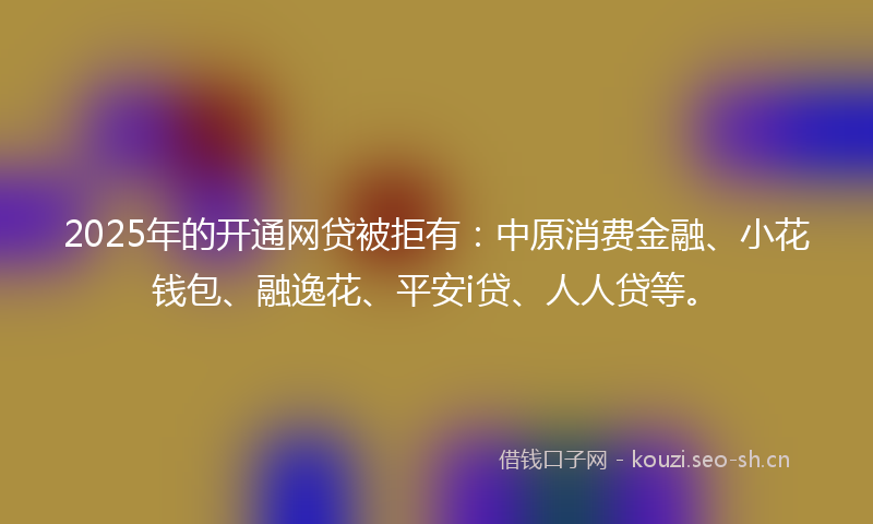 2025年的开通网贷被拒有：中原消费金融、小花钱包、融逸花、平安i贷、人人贷等。