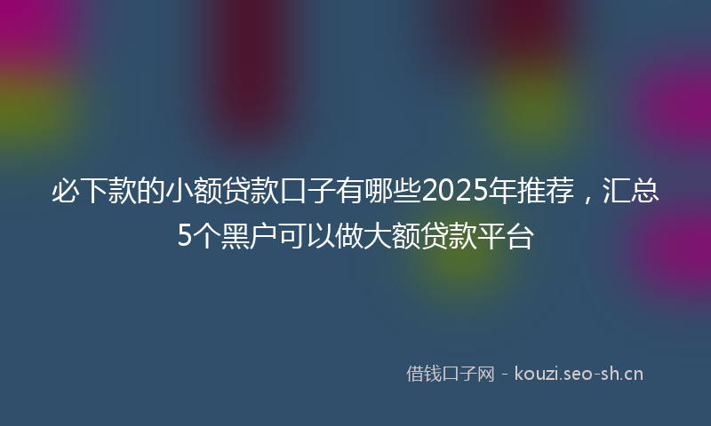 必下款的小额贷款口子有哪些2025年推荐，汇总5个黑户可以做大额贷款平台