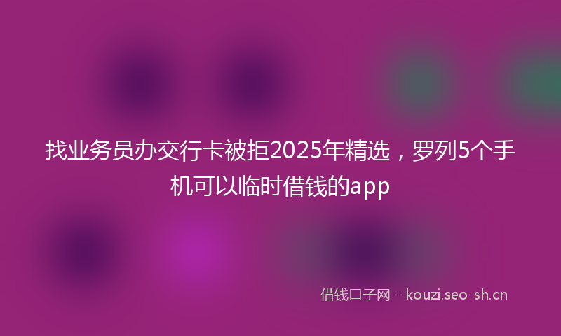 找业务员办交行卡被拒2025年精选，罗列5个手机可以临时借钱的app