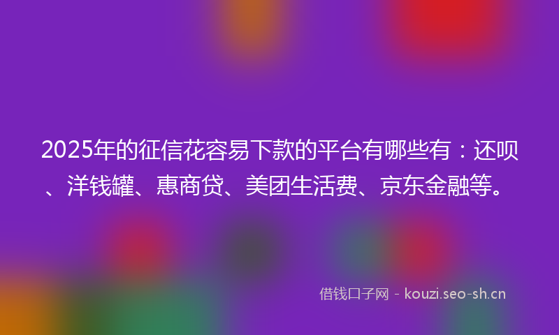 2025年的征信花容易下款的平台有哪些有：还呗、洋钱罐、惠商贷、美团生活费、京东金融等。
