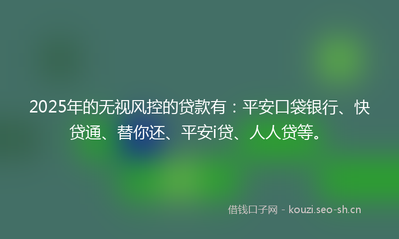 2025年的无视风控的贷款有：平安口袋银行、快贷通、替你还、平安i贷、人人贷等。
