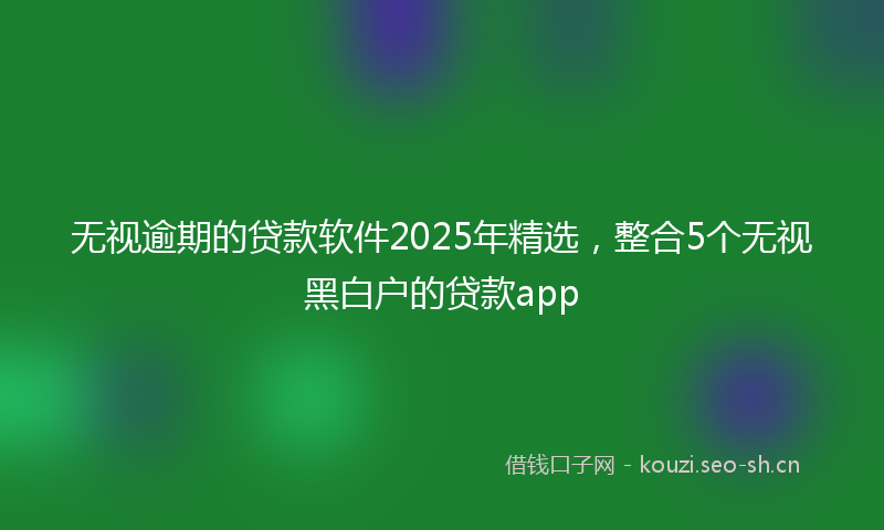 无视逾期的贷款软件2025年精选，整合5个无视黑白户的贷款app