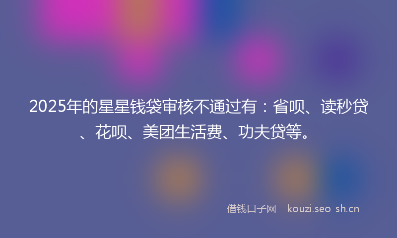 2025年的星星钱袋审核不通过有：省呗、读秒贷、花呗、美团生活费、功夫贷等。
