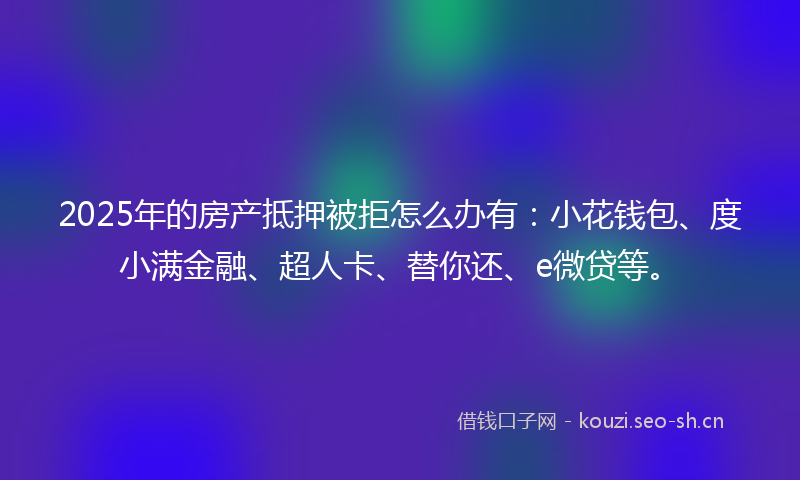 2025年的房产抵押被拒怎么办有：小花钱包、度小满金融、超人卡、替你还、e微贷等。