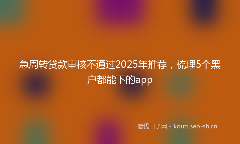 急周转贷款审核不通过2025年推荐，梳理5个黑户都能下的app