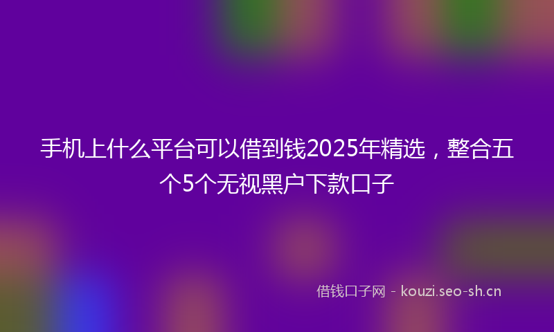 手机上什么平台可以借到钱2025年精选，整合五个5个无视黑户下款口子