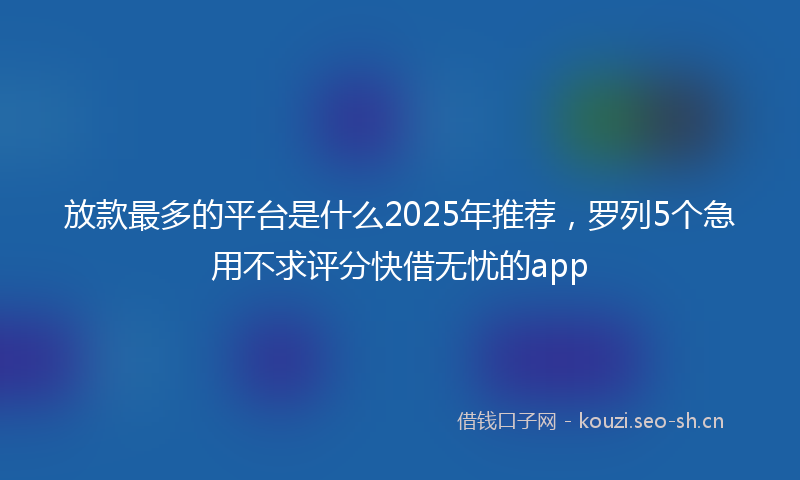 放款最多的平台是什么2025年推荐，罗列5个急用不求评分快借无忧的app