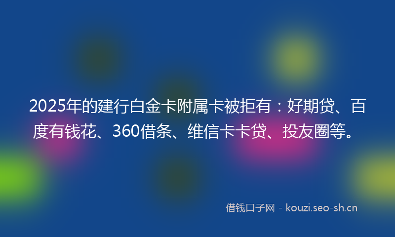 2025年的建行白金卡附属卡被拒有：好期贷、百度有钱花、360借条、维信卡卡贷、投友圈等。
