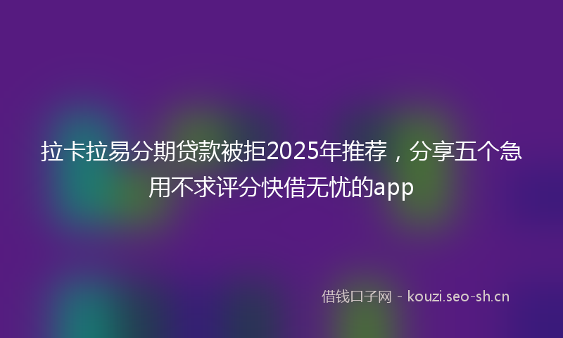 拉卡拉易分期贷款被拒2025年推荐，分享五个急用不求评分快借无忧的app