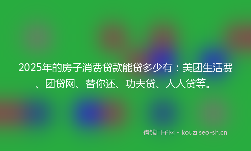 2025年的房子消费贷款能贷多少有：美团生活费、团贷网、替你还、功夫贷、人人贷等。