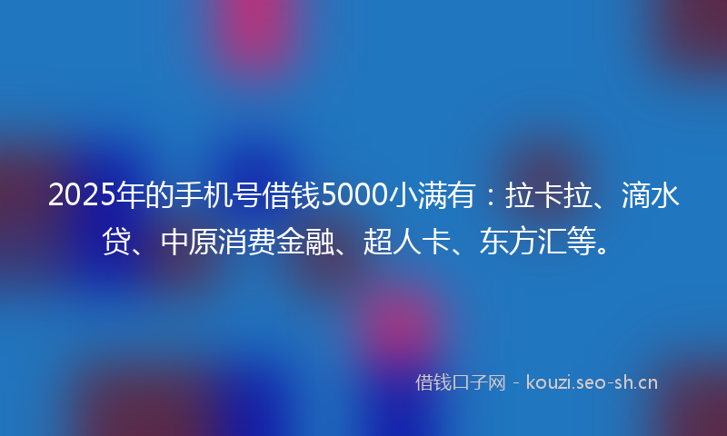 2025年的手机号借钱5000小满有：拉卡拉、滴水贷、中原消费金融、超人卡、东方汇等。