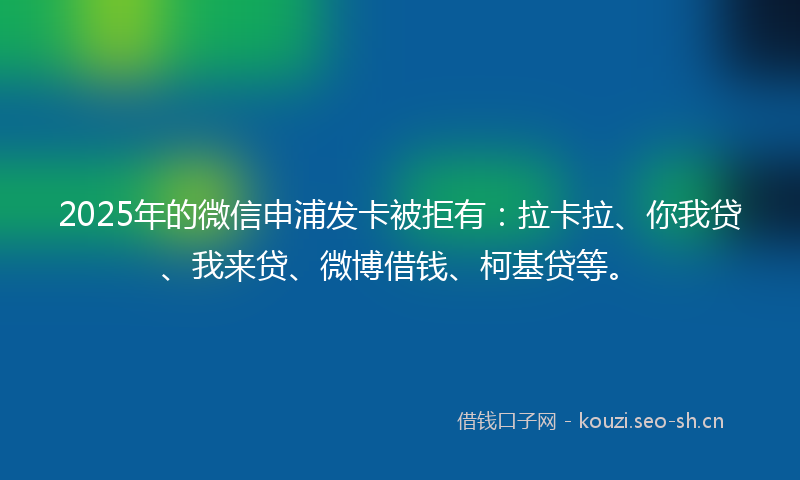 2025年的微信申浦发卡被拒有：拉卡拉、你我贷、我来贷、微博借钱、柯基贷等。