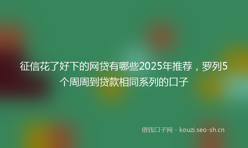 征信花了好下的网贷有哪些2025年推荐，罗列5个周周到贷款相同系列的口子